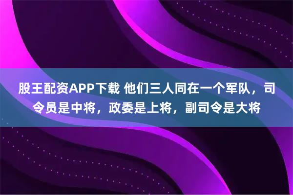 股王配资APP下载 他们三人同在一个军队，司令员是中将，政委是上将，副司令是大将