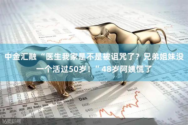 中金汇融 “医生我家是不是被诅咒了？兄弟姐妹没一个活过50岁！”48岁阿姨慌了