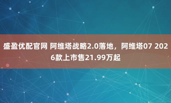 盛盈优配官网 阿维塔战略2.0落地，阿维塔07 2026款上市售21.99万起