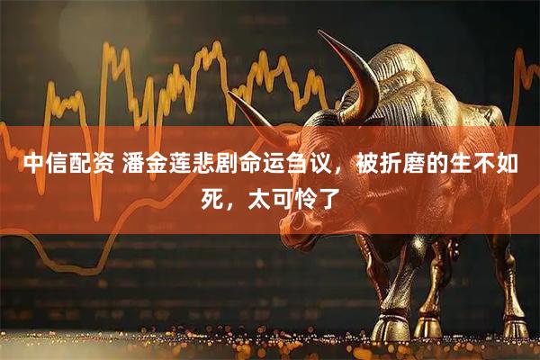 中信配资 潘金莲悲剧命运刍议，被折磨的生不如死，太可怜了