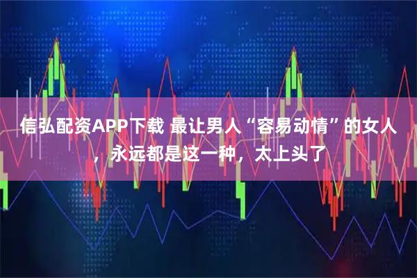 信弘配资APP下载 最让男人“容易动情”的女人，永远都是这一种，太上头了