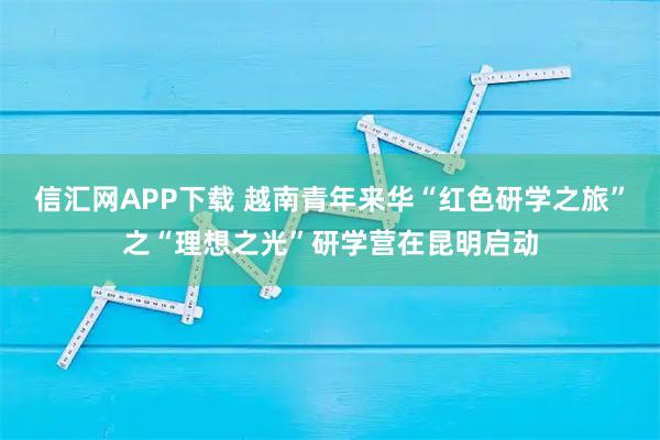 信汇网APP下载 越南青年来华“红色研学之旅”之“理想之光”研学营在昆明启动