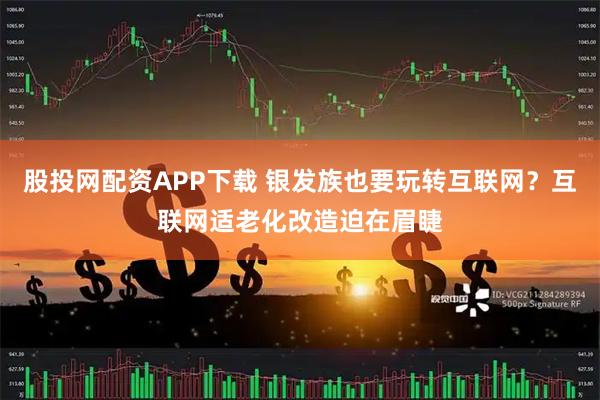 股投网配资APP下载 银发族也要玩转互联网？互联网适老化改造迫在眉睫