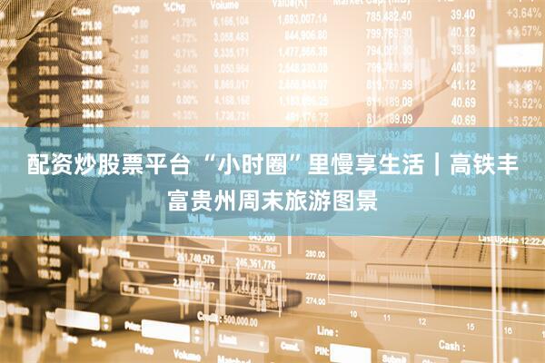 配资炒股票平台 “小时圈”里慢享生活｜高铁丰富贵州周末旅游图景