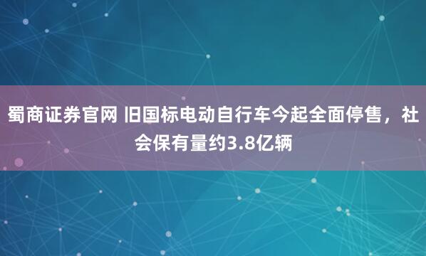 蜀商证券官网 旧国标电动自行车今起全面停售，社会保有量约3.8亿辆