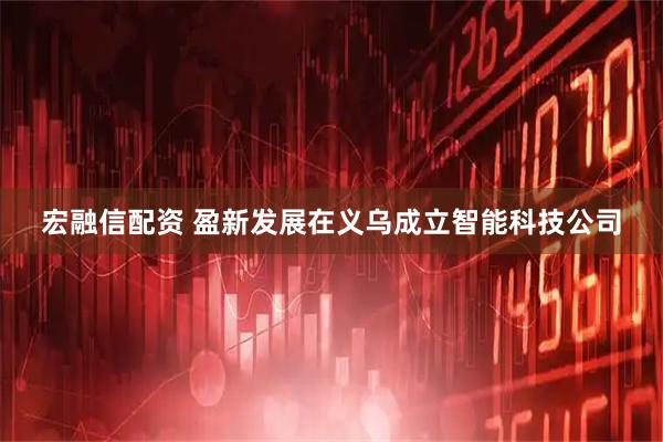 宏融信配资 盈新发展在义乌成立智能科技公司
