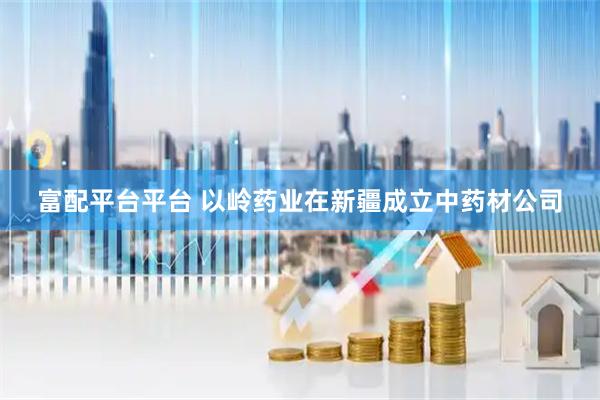 富配平台平台 以岭药业在新疆成立中药材公司