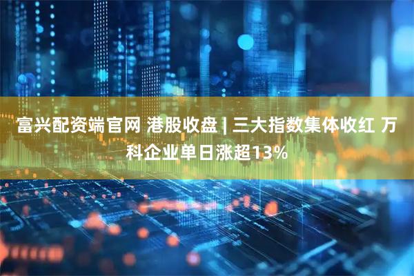 富兴配资端官网 港股收盘 | 三大指数集体收红 万科企业单日涨超13%