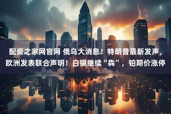 配资之家网官网 俄乌大消息！特朗普最新发声，欧洲发表联合声明！白银继续“犇”，铂期价涨停