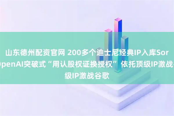 山东德州配资官网 200多个迪士尼经典IP入库Sora! OpenAI突破式“用认股权证换授权” 依托顶级IP激战谷歌