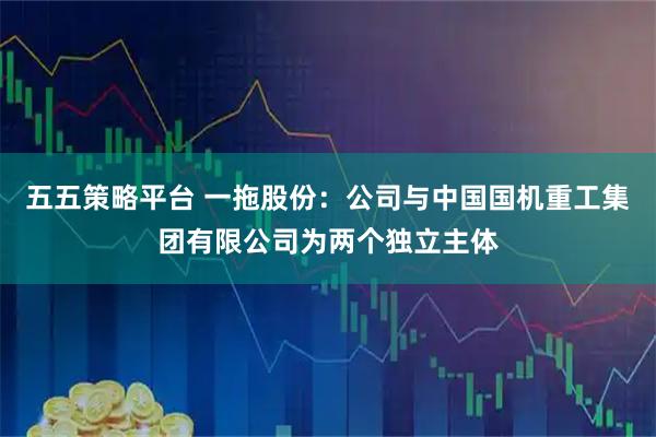 五五策略平台 一拖股份：公司与中国国机重工集团有限公司为两个独立主体