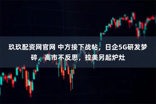 玖玖配资网官网 中方接下战帖，日企5G研发梦碎，高市不反思，拉美另起炉灶