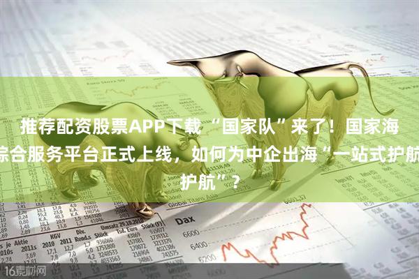 推荐配资股票APP下载 “国家队”来了！国家海外综合服务平台正式上线，如何为中企出海“一站式护航”？