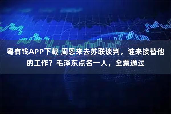 粤有钱APP下载 周恩来去苏联谈判，谁来接替他的工作？毛泽东点名一人，全票通过