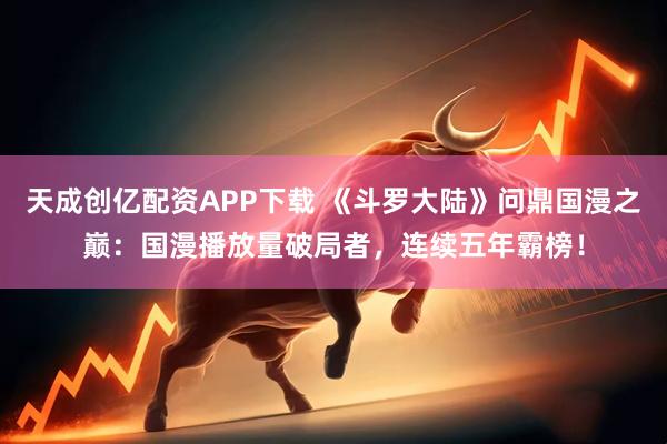 天成创亿配资APP下载 《斗罗大陆》问鼎国漫之巅：国漫播放量破局者，连续五年霸榜！