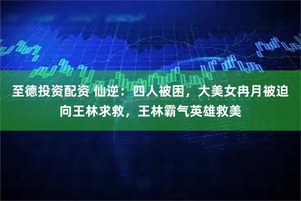 至德投资配资 仙逆：四人被困，大美女冉月被迫向王林求救，王林霸气英雄救美