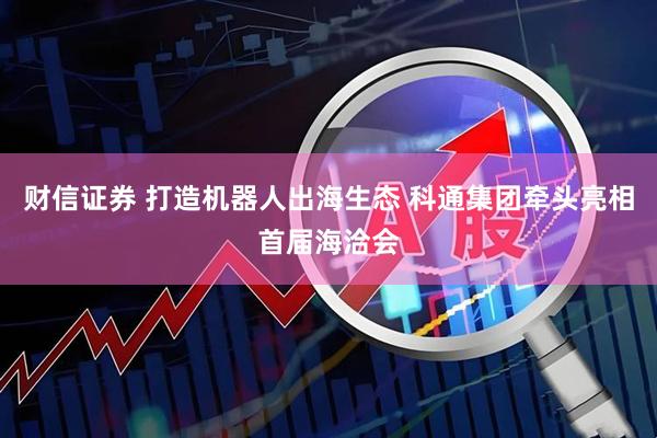 财信证券 打造机器人出海生态 科通集团牵头亮相首届海洽会