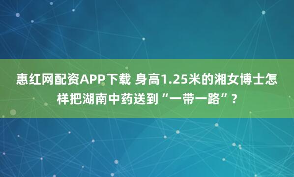 惠红网配资APP下载 身高1.25米的湘女博士怎样把湖南中药送到“一带一路”？
