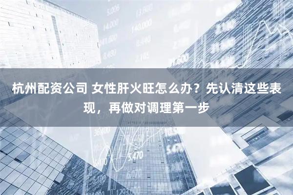 杭州配资公司 女性肝火旺怎么办？先认清这些表现，再做对调理第一步
