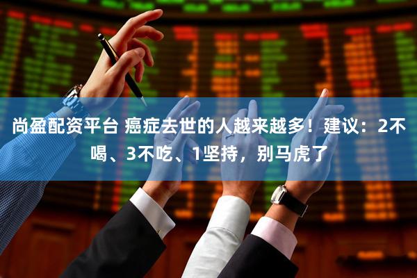 尚盈配资平台 癌症去世的人越来越多！建议：2不喝、3不吃、1坚持，别马虎了