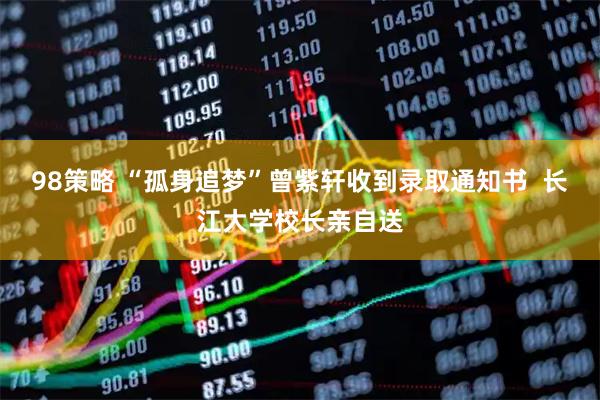 98策略 “孤身追梦”曾紫轩收到录取通知书  长江大学校长亲自送